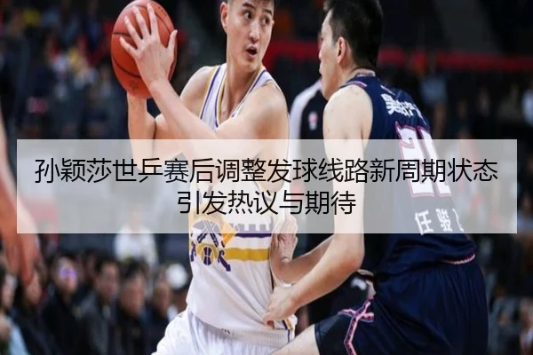 孙颖莎世乒赛后调整发球线路新周期状态引发热议与期待